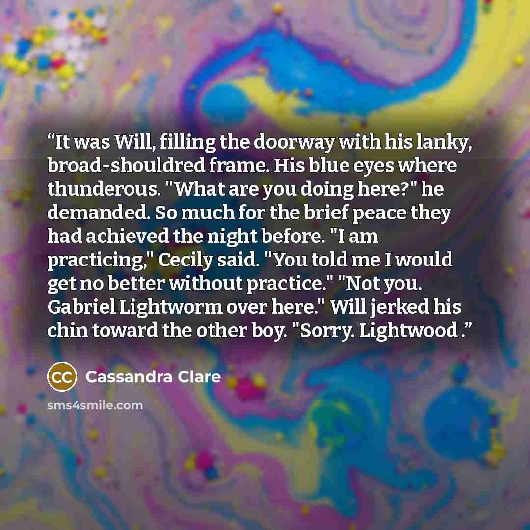 “It was Will, filling the doorway with his lanky, broad-shouldred frame. His blue eyes where thunderous. "What are you doing here?" he demanded. So much for the brief peace they had achieved the night before. "I am practicing," Cecily said. "You told me I would get no better without practice." "Not…” quote by Cassandra Clare