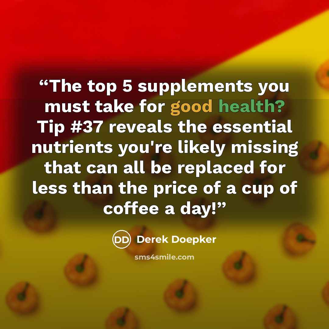 “The top 5 supplements you must take for good health? Tip #37 reveals the essential nutrients you're likely missing that can all be replaced for less than the price of a cup of coffee a day!” quote by Derek Doepker