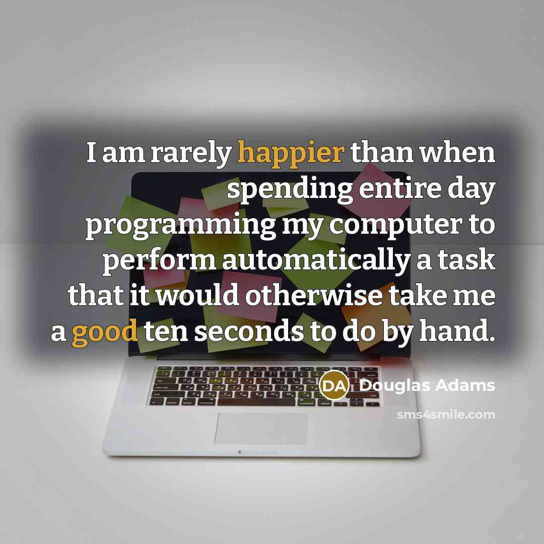 “I am rarely happier than when spending entire day programming my computer to perform automatically a task that it would otherwise take me a good ten seconds to do by hand.” quote by Douglas Adams