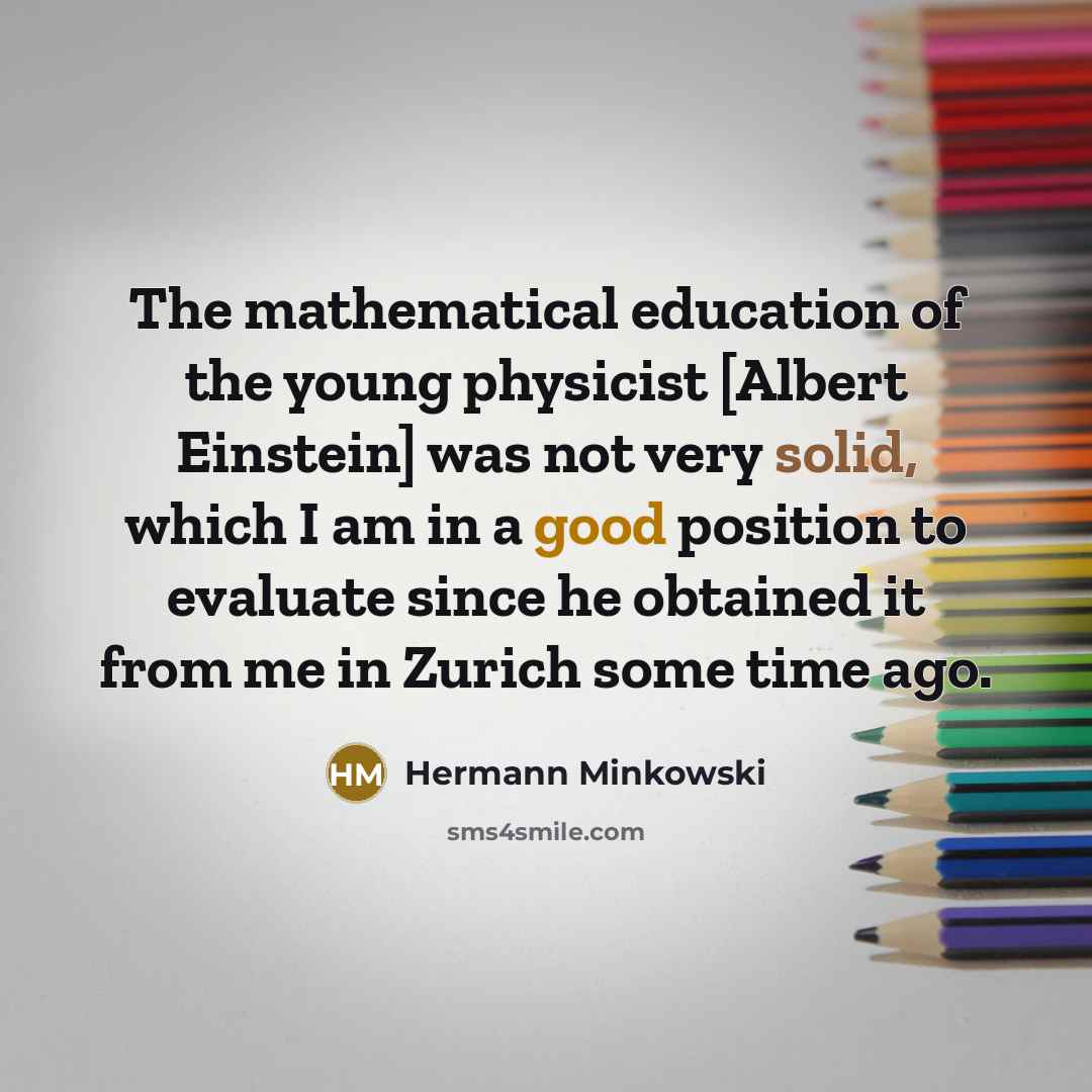 “The mathematical education of the young physicist [Albert Einstein] was not very solid, which I am in a good position to evaluate since he obtained it from me in Zurich some time ago.” quote by Hermann Minkowski