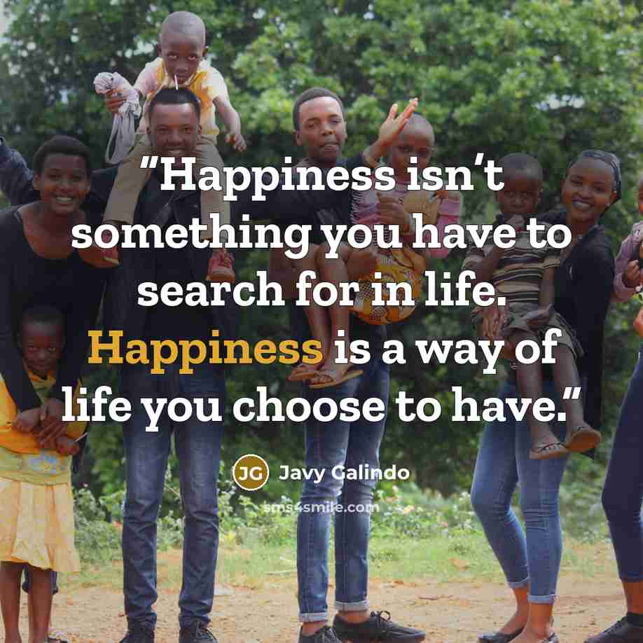 “Happiness isn’t something you have to search for in life. Happiness is a way of life you choose to have.” quote by Javy Galindo