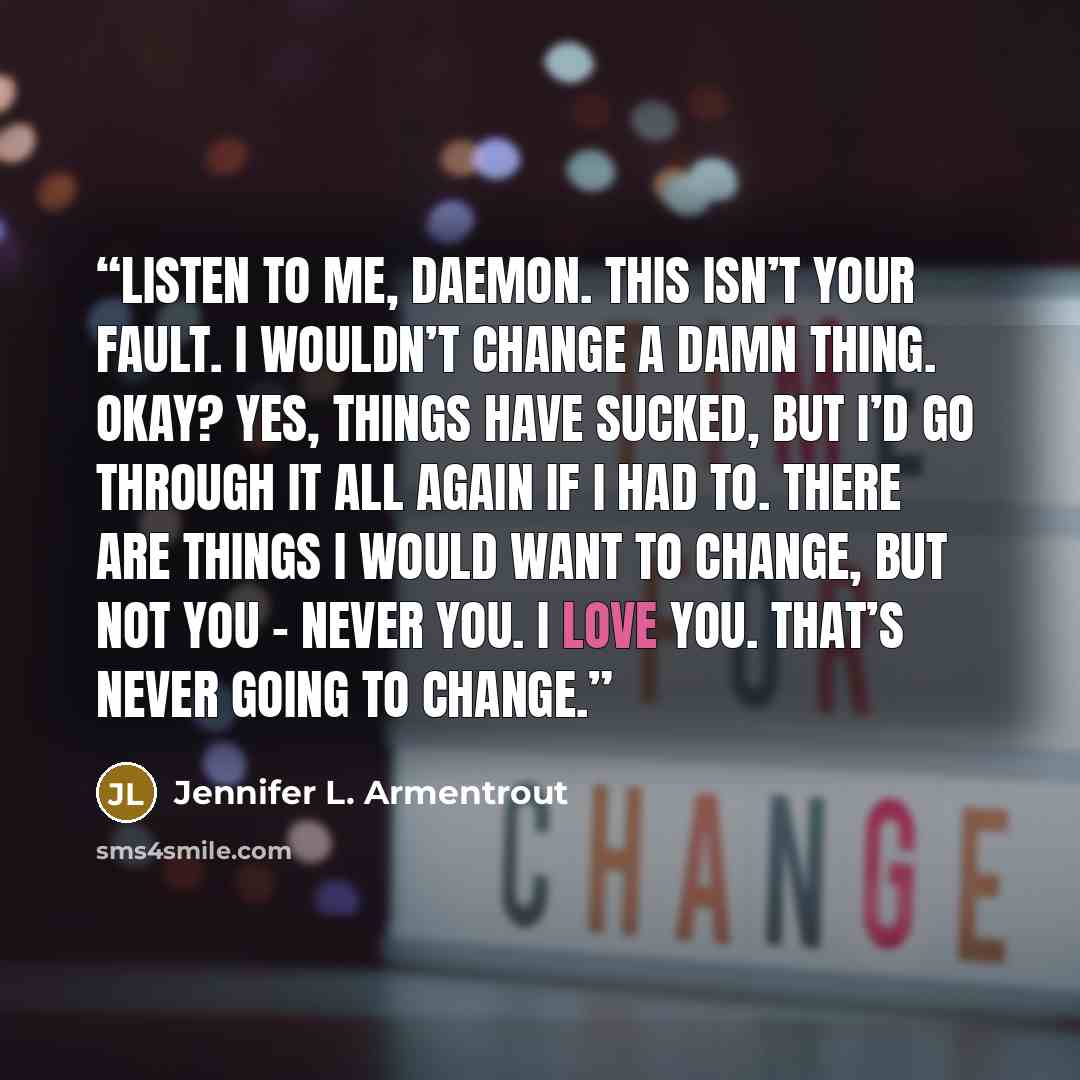 “Listen to me, Daemon. This isn’t your fault. I wouldn’t change a damn thing. Okay? Yes, things have sucked, but I’d go through it all again if I had to. There are things I would want to change, but not you – never you. I love you. That’s never going to change.” quote by Jennifer L. Armentrout
