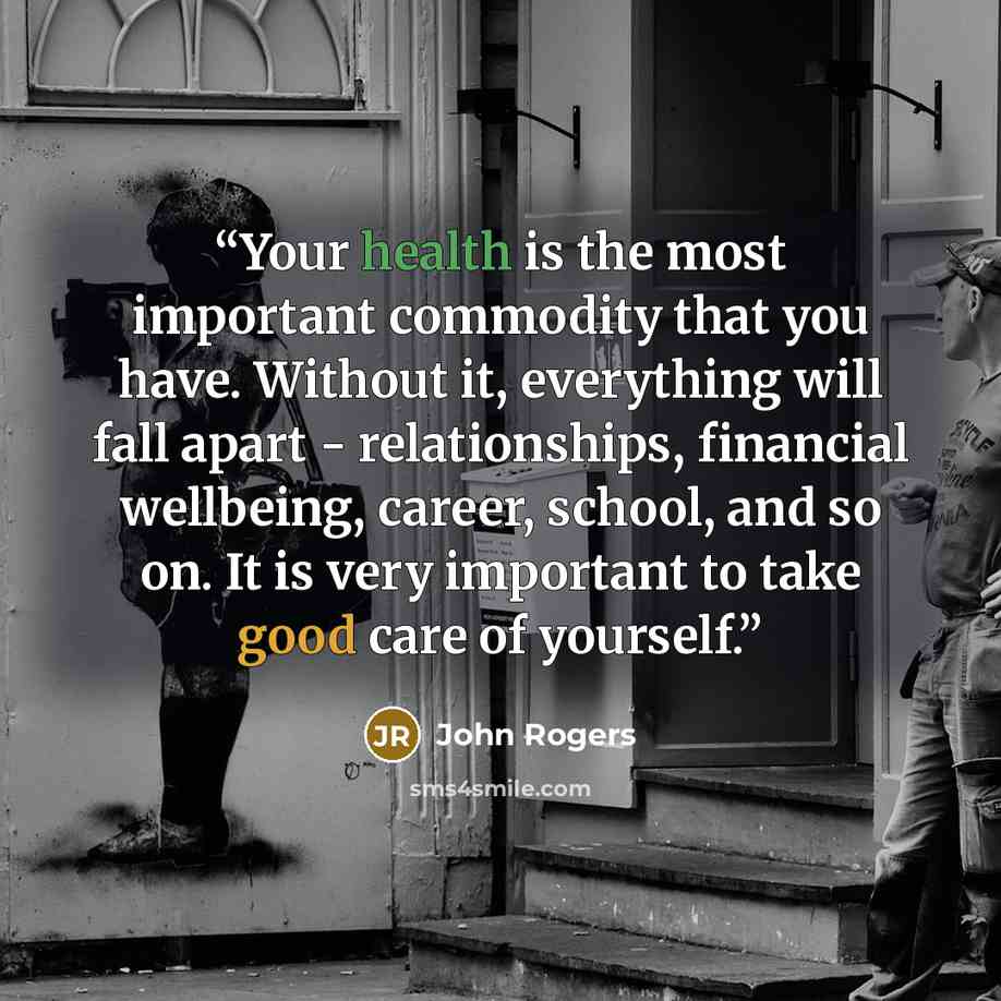 “Your health is the most important commodity that you have. Without it, everything will fall apart - relationships, financial wellbeing, career, school, and so on. It is very important to take good care of yourself.” quote by John Rogers