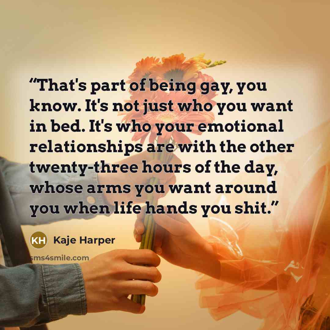 “That's part of being gay, you know. It's not just who you want in bed. It's who your emotional relationships are with the other twenty-three hours of the day, whose arms you want around you when life hands you shit.” quote by Kaje Harper