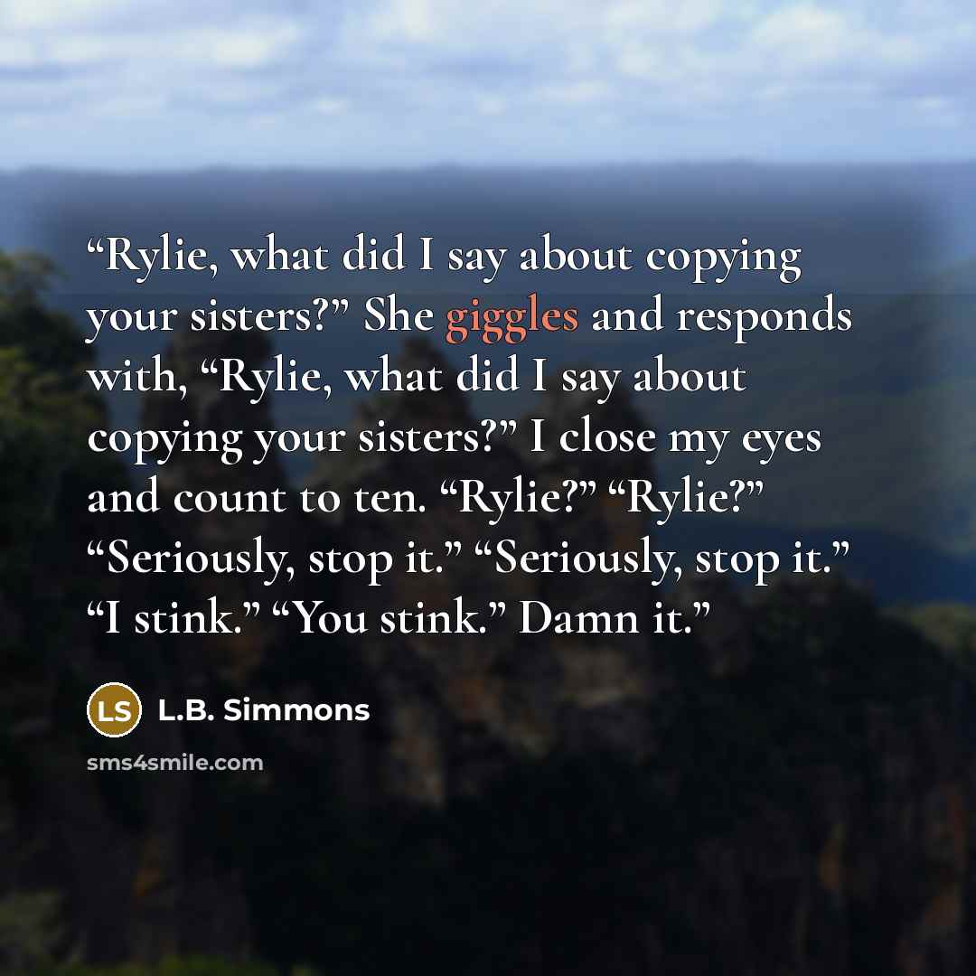 “Rylie, what did I say about copying your sisters?” She giggles and responds with, “Rylie, what did I say about copying your sisters?” I close my eyes and count to ten. “Rylie?” “Rylie?” “Seriously, stop it.” “Seriously, stop it.” “I stink.” “You stink.” Damn it.” quote by L.B. Simmons
