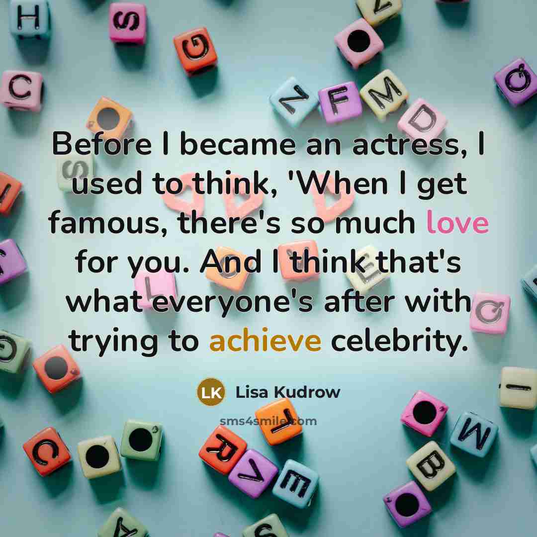 “Before I became an actress, I used to think, 'When I get famous, there's so much love for you. And I think that's what everyone's after with trying to achieve celebrity.” quote by Lisa Kudrow