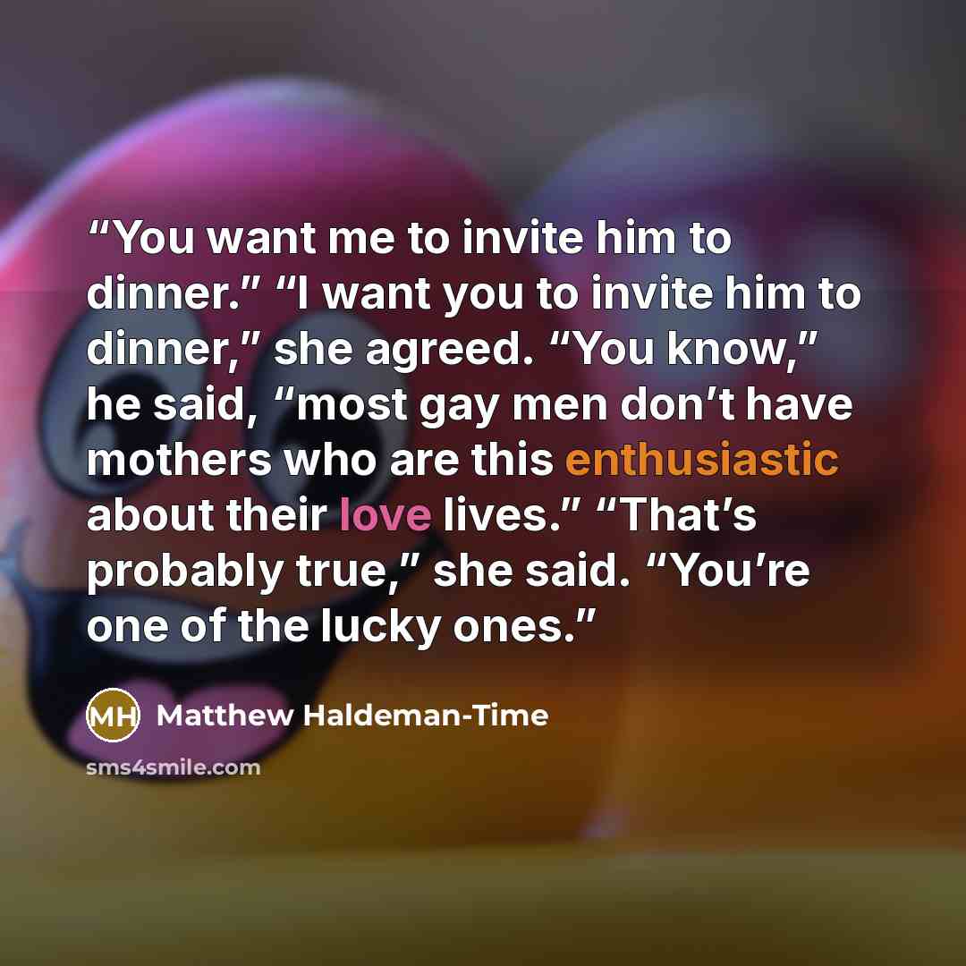 “You want me to invite him to dinner.” “I want you to invite him to dinner,” she agreed. “You know,” he said, “most gay men don’t have mothers who are this enthusiastic about their love lives.” “That’s probably true,” she said. “You’re one of the lucky ones.” quote by Matthew Haldeman-Time