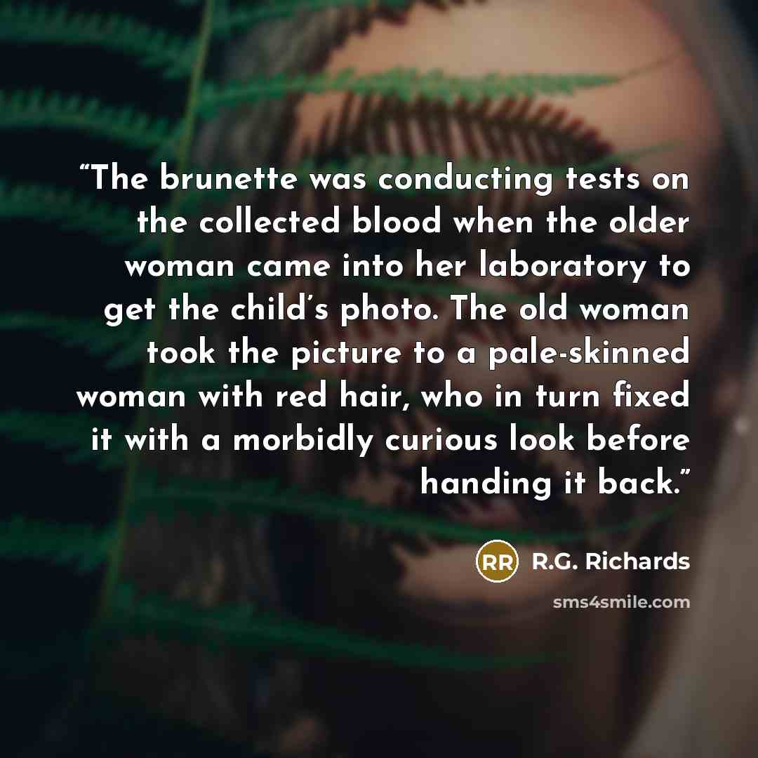 “The brunette was conducting tests on the collected blood when the older woman came into her laboratory to get the child’s photo. The old woman took the picture to a pale-skinned woman with red hair, who in turn fixed it with a morbidly curious look before handing it back.” quote by R.G. Richards