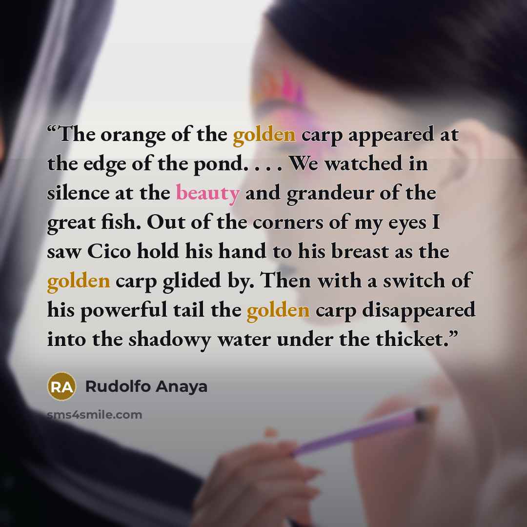 “The orange of the golden carp appeared at the edge of the pond. . . . We watched in silence at the beauty and grandeur of the great fish. Out of the corners of my eyes I saw Cico hold his hand to his breast as the golden carp glided by. Then with a switch of his powerful tail the golden carp…” quote by Rudolfo Anaya