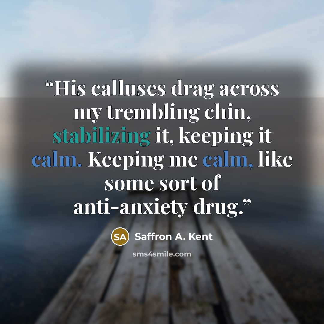 “His calluses drag across my trembling chin, stabilizing it, keeping it calm. Keeping me calm, like some sort of anti-anxiety drug.” quote by Saffron A. Kent