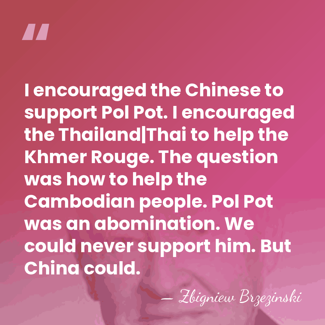 I encouraged the Chinese to support Pol Pot. I encouraged the Thailand|Thai&hellip; - Zbigniew Brzezinski