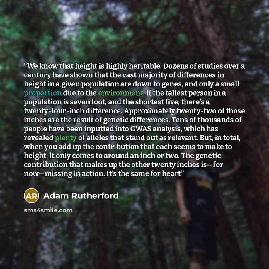 “We know that height is highly heritable. Dozens of studies over a century have shown that the vast majority of differences in height in a given population are down to genes, and only a small proportion due to the environment. If the tallest person in a population is seven foot, and the shortest…” quote by Adam Rutherford
