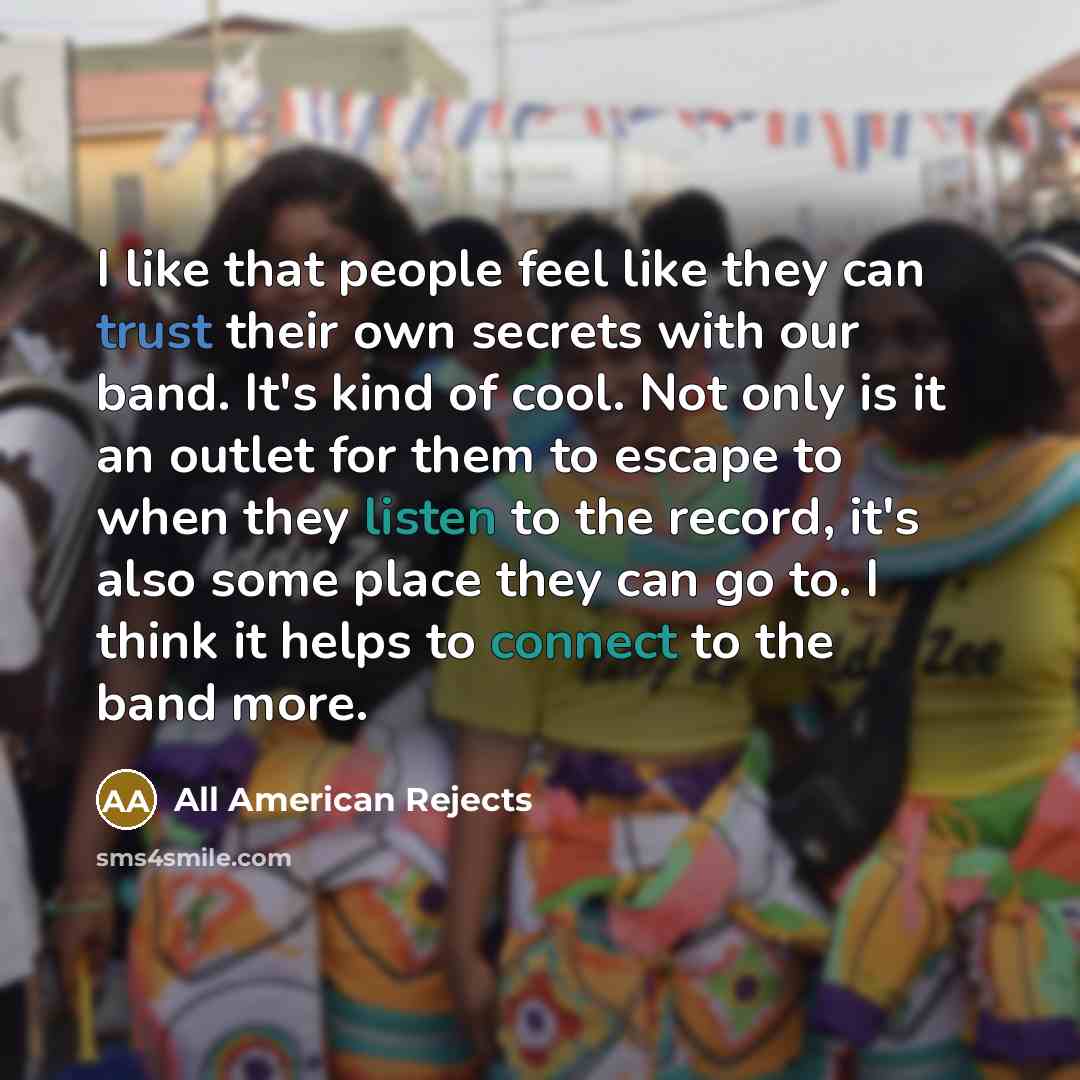 “I like that people feel like they can trust their own secrets with our band. It's kind of cool. Not only is it an outlet for them to escape to when they listen to the record, it's also some place they can go to. I think it helps to connect to the band more.” quote by All American Rejects