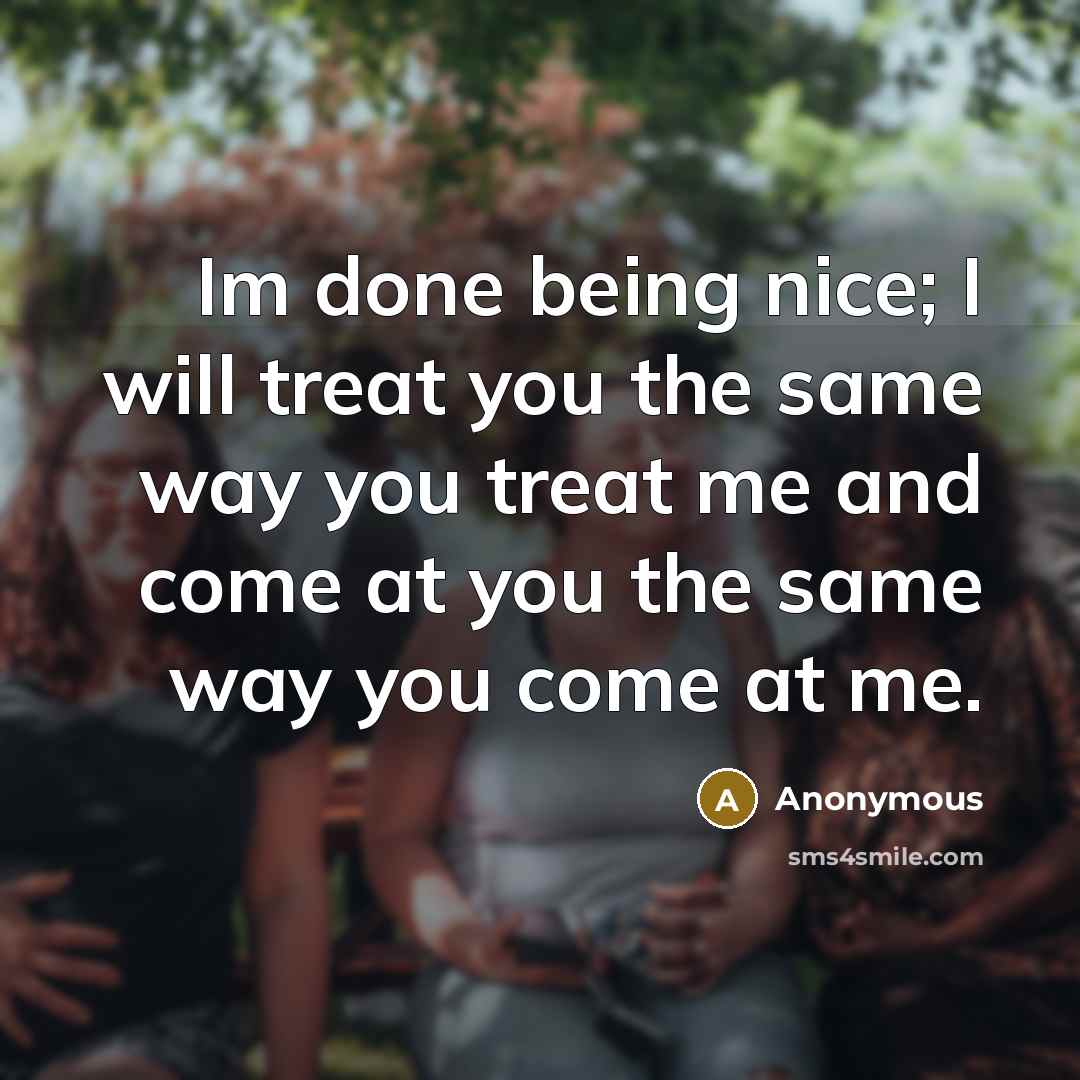 “Im done being nice; I will treat you the same way you treat me and come at you the same way you come at me.” quote by Anonymous