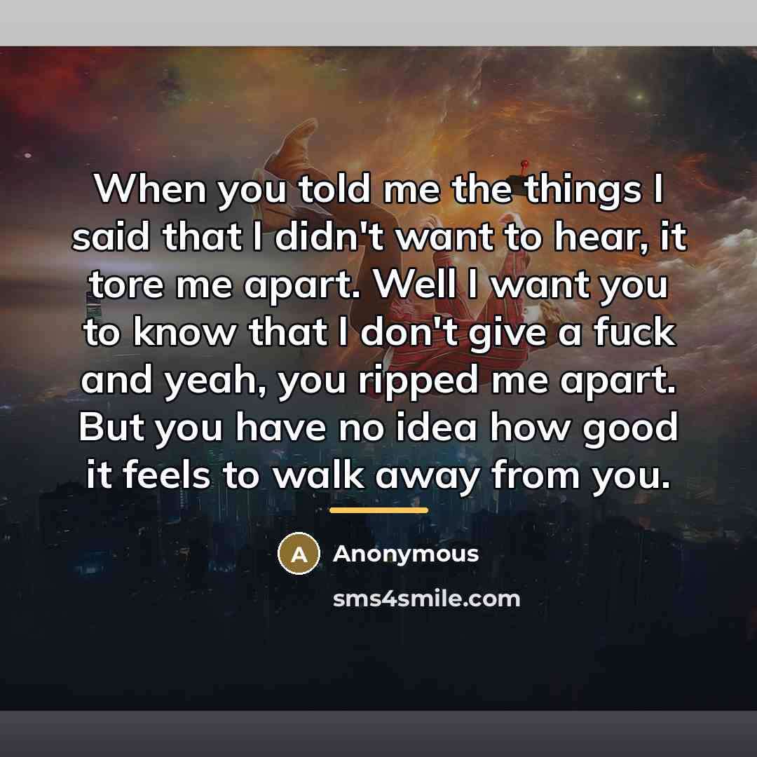 “When you told me the things I said that I didn't want to hear, it tore me apart. Well I want you to know that I don't give a fuck and yeah, you ripped me apart. But you have no idea how good it feels to walk away from you.” quote by Anonymous