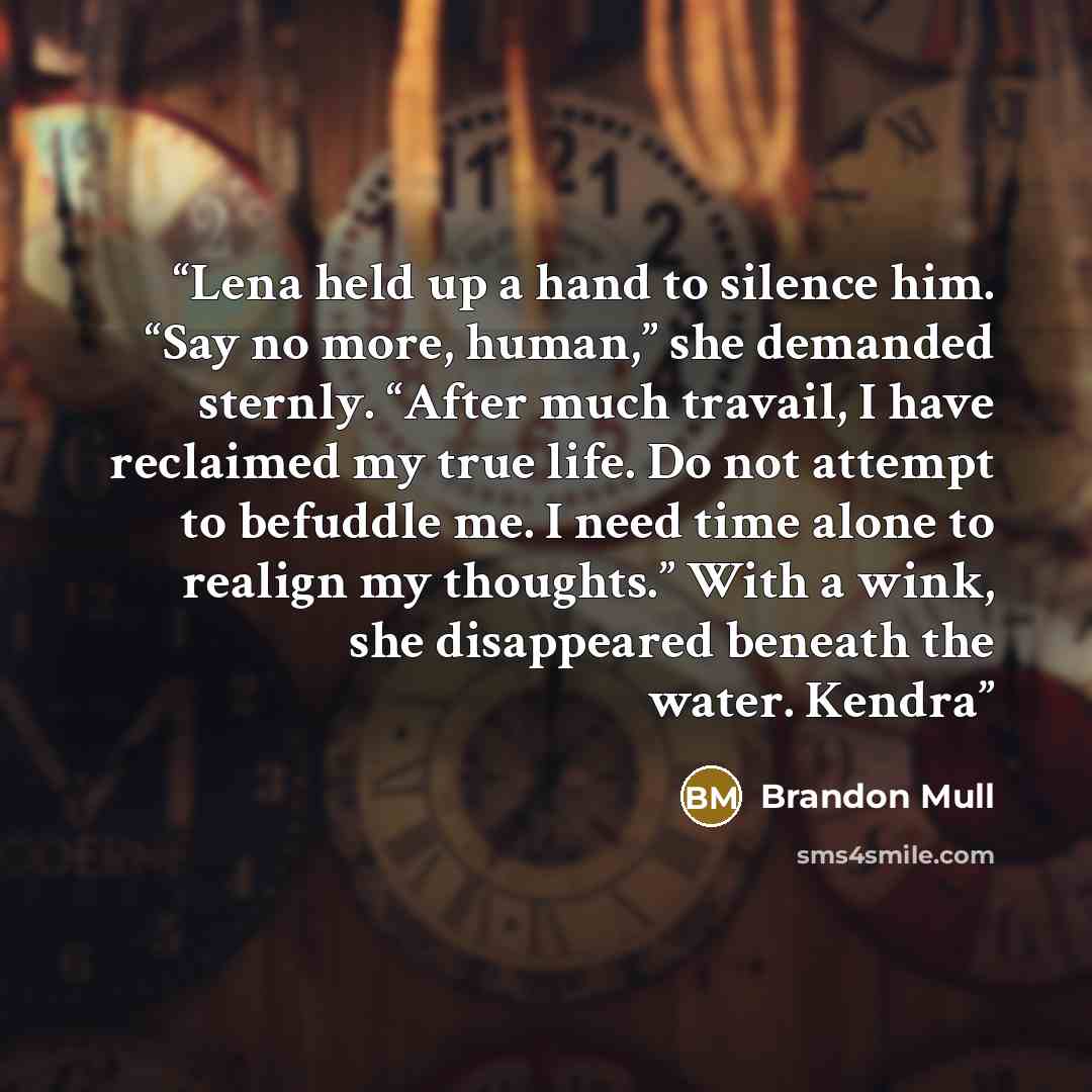 “Lena held up a hand to silence him. “Say no more, human,” she demanded sternly. “After much travail, I have reclaimed my true life. Do not attempt to befuddle me. I need time alone to realign my thoughts.” With a wink, she disappeared beneath the water. Kendra” quote by Brandon Mull