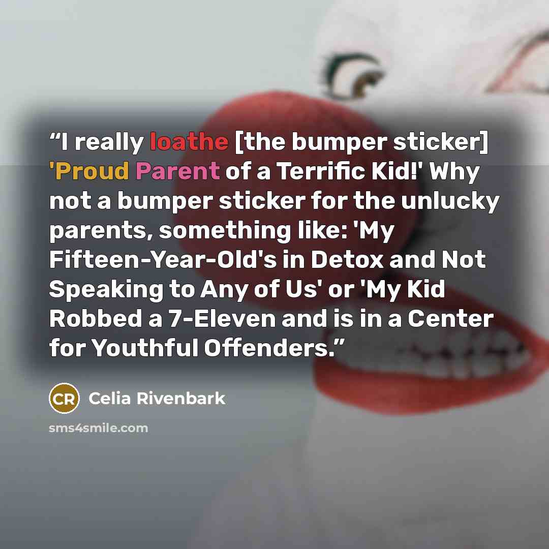 “I really loathe [the bumper sticker] 'Proud Parent of a Terrific Kid!' Why not a bumper sticker for the unlucky parents, something like: 'My Fifteen-Year-Old's in Detox and Not Speaking to Any of Us' or 'My Kid Robbed a 7-Eleven and is in a Center for Youthful Offenders.” quote by Celia Rivenbark