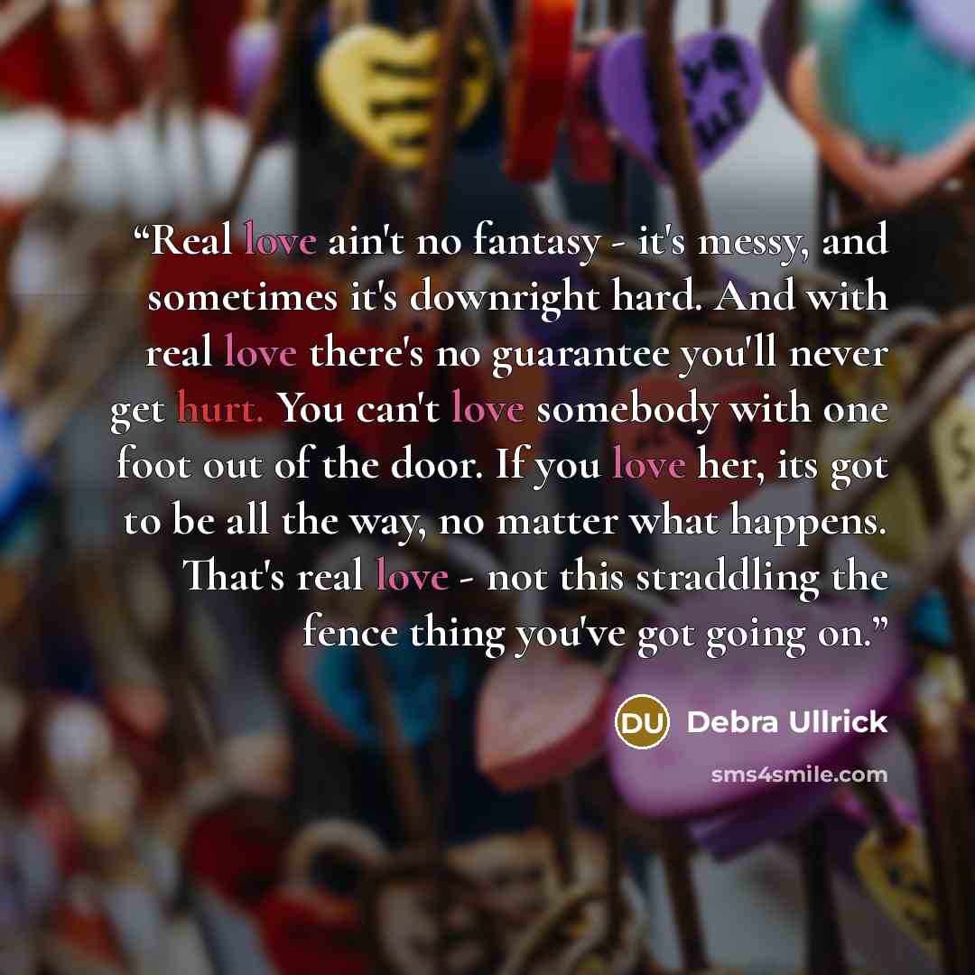 “Real love ain't no fantasy - it's messy, and sometimes it's downright hard. And with real love there's no guarantee you'll never get hurt. You can't love somebody with one foot out of the door. If you love her, its got to be all the way, no matter what happens. That's real love - not this…” quote by Debra Ullrick