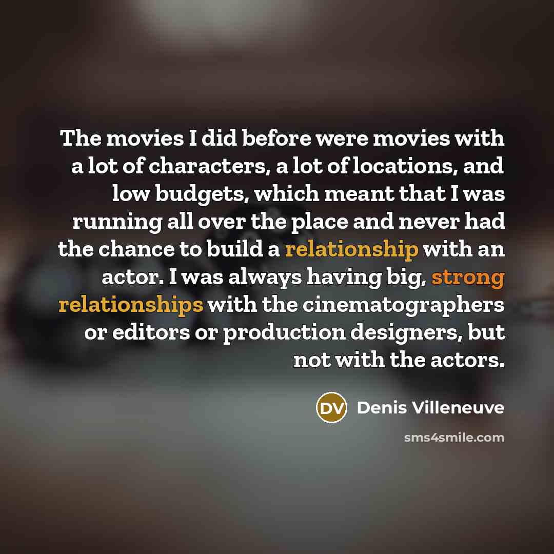 “The movies I did before were movies with a lot of characters, a lot of locations, and low budgets, which meant that I was running all over the place and never had the chance to build a relationship with an actor. I was always having big, strong relationships with the cinematographers or editors or…” quote by Denis Villeneuve
