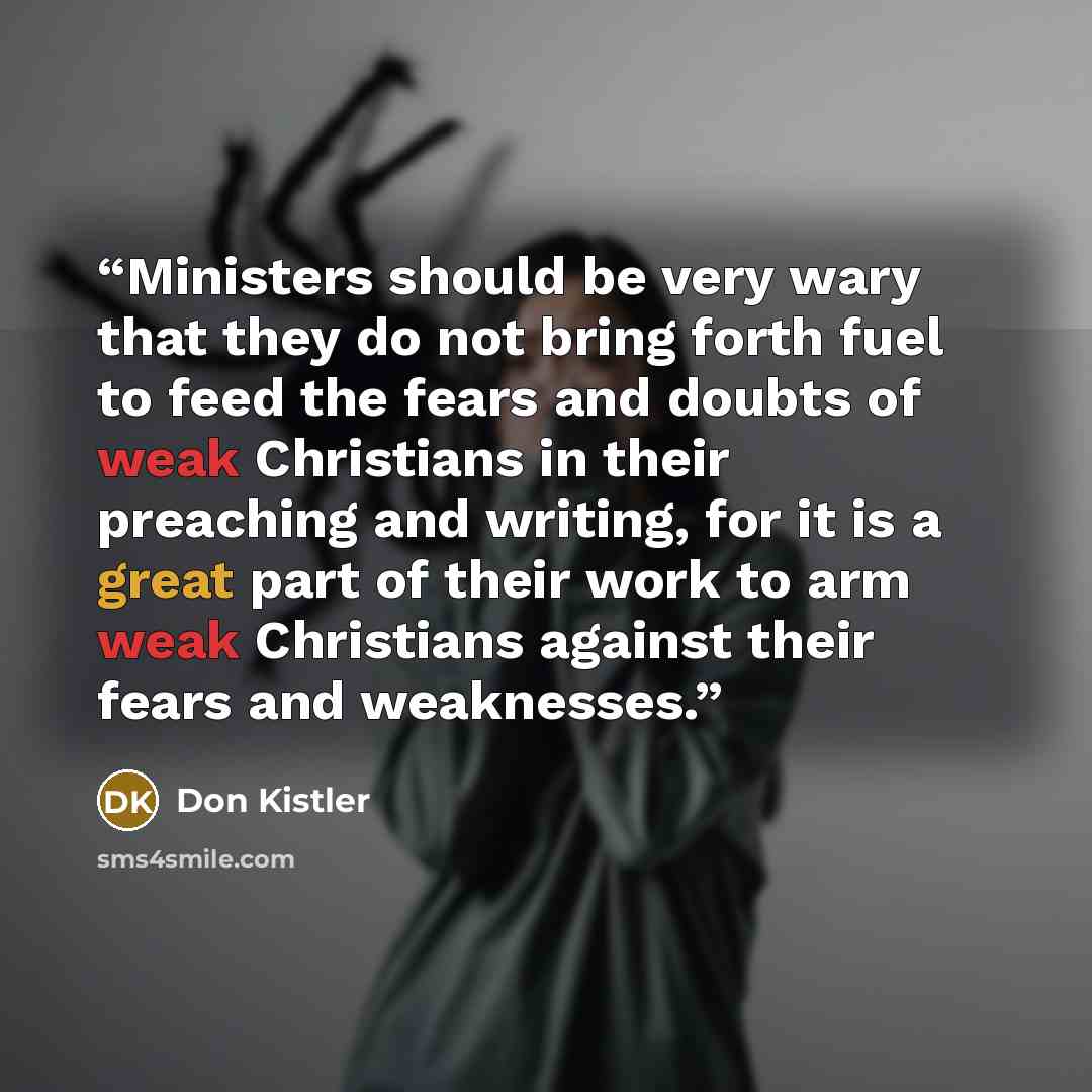 “Ministers should be very wary that they do not bring forth fuel to feed the fears and doubts of weak Christians in their preaching and writing, for it is a great part of their work to arm weak Christians against their fears and weaknesses.” quote by Don Kistler