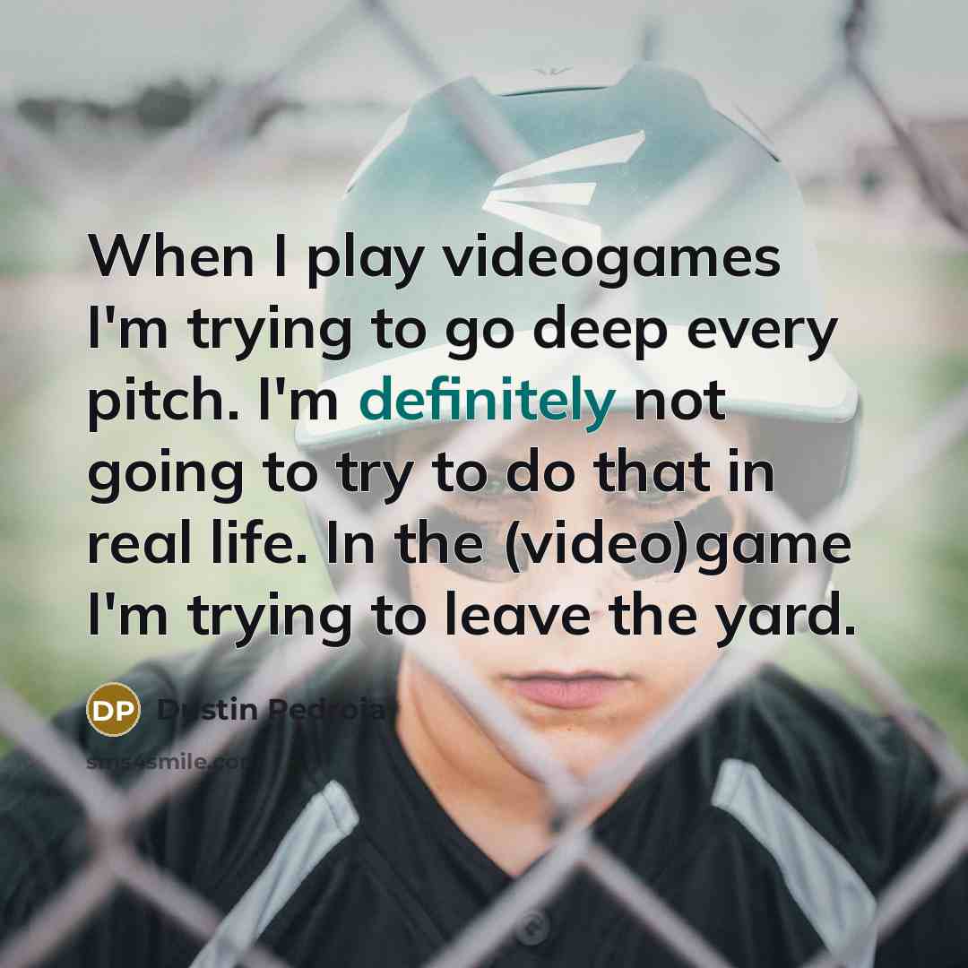 “When I play videogames I'm trying to go deep every pitch. I'm definitely not going to try to do that in real life. In the (video)game I'm trying to leave the yard.” quote by Dustin Pedroia