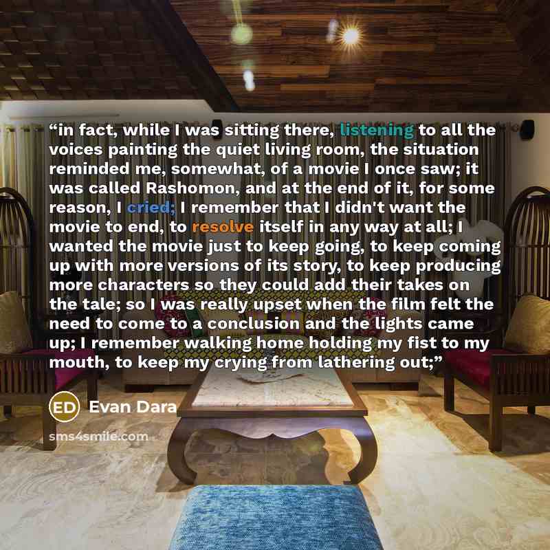 “in fact, while I was sitting there, listening to all the voices painting the quiet living room, the situation reminded me, somewhat, of a movie I once saw; it was called Rashomon, and at the end of it, for some reason, I cried; I remember that I didn't want the movie to end, to resolve itself in…” quote by Evan Dara