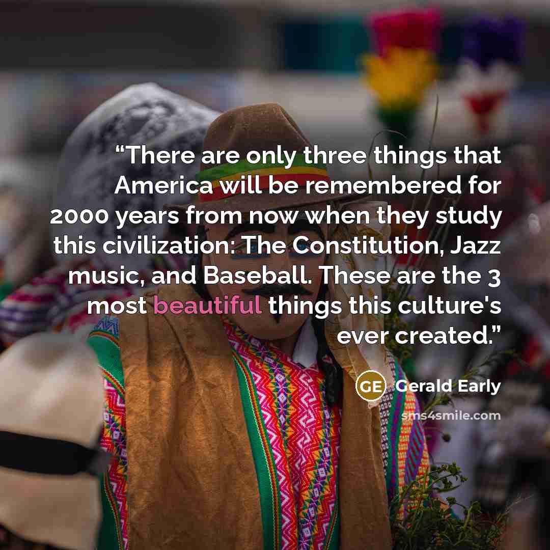 “There are only three things that America will be remembered for 2000 years from now when they study this civilization: The Constitution, Jazz music, and Baseball. These are the 3 most beautiful things this culture's ever created.” quote by Gerald Early