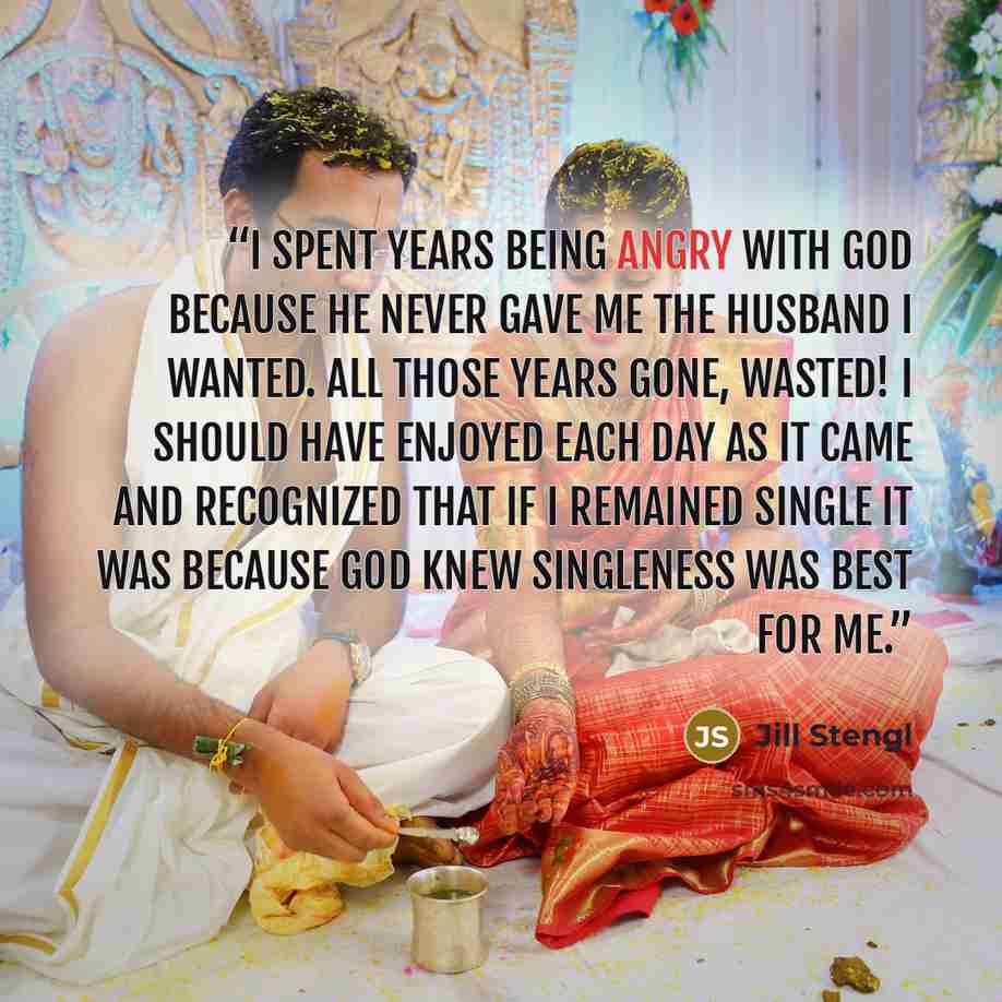 “I spent years being angry with God because He never gave me the husband I wanted. All those years gone, wasted! I should have enjoyed each day as it came and recognized that if I remained single it was because God knew singleness was best for me.” quote by Jill Stengl