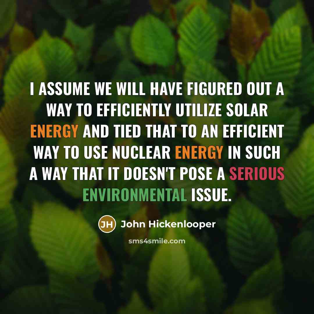 “I assume we will have figured out a way to efficiently utilize solar energy and tied that to an efficient way to use nuclear energy in such a way that it doesn't pose a serious environmental issue.” quote by John Hickenlooper