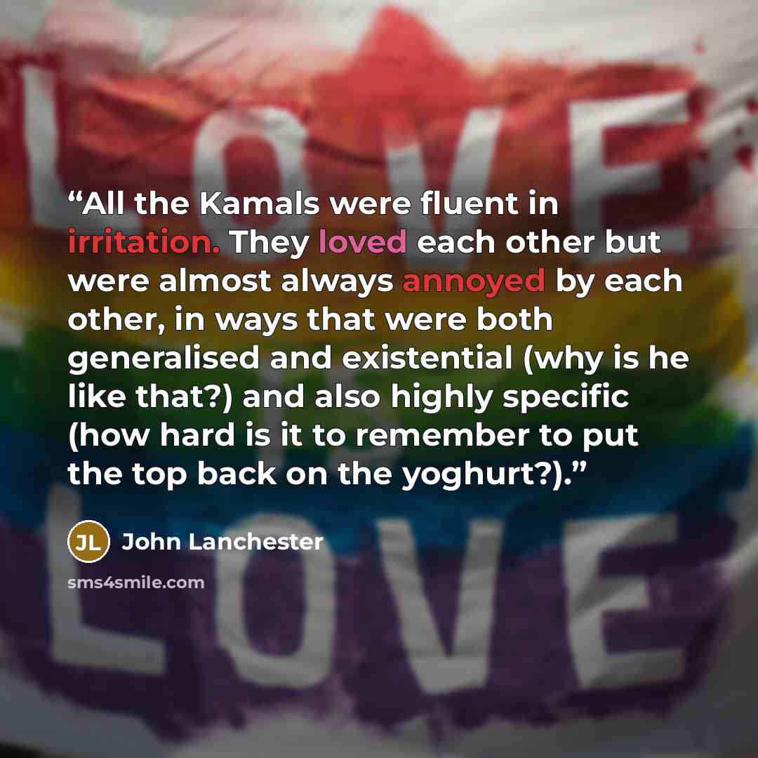 “All the Kamals were fluent in irritation. They loved each other but were almost always annoyed by each other, in ways that were both generalised and existential (why is he like that?) and also highly specific (how hard is it to remember to put the top back on the yoghurt?).” quote by John Lanchester