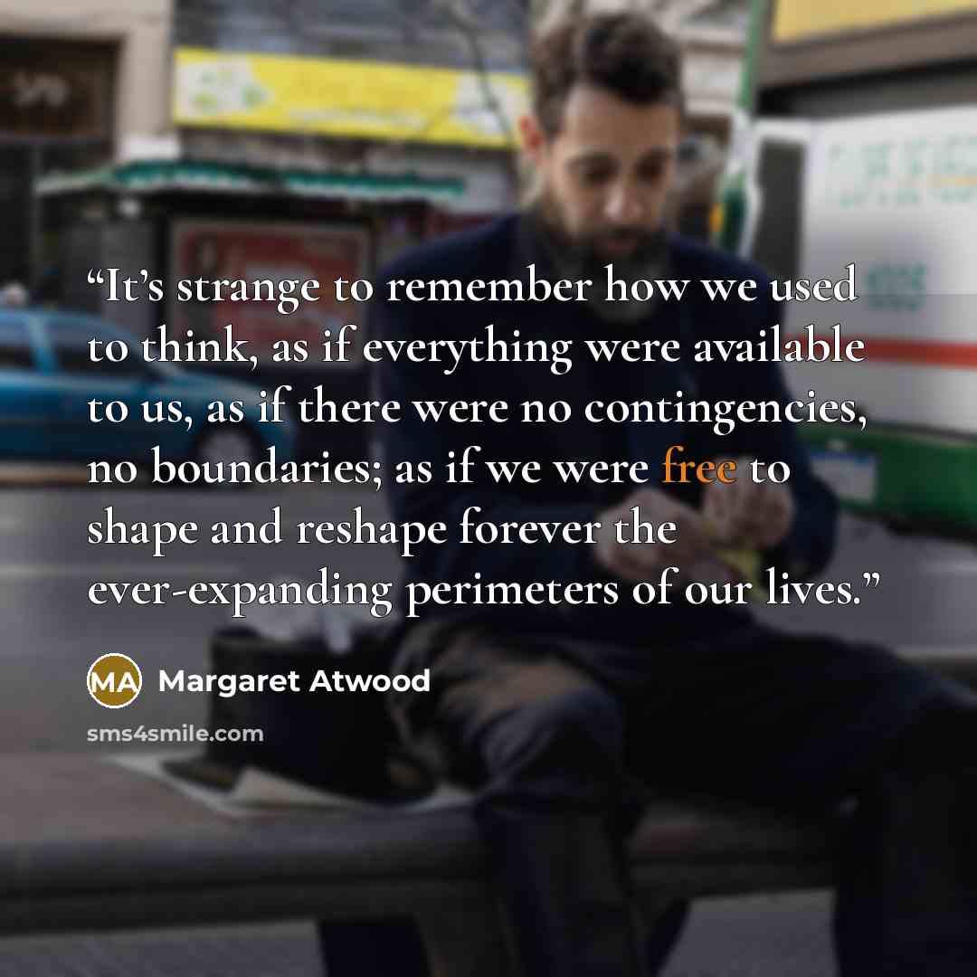 “It’s strange to remember how we used to think, as if everything were available to us, as if there were no contingencies, no boundaries; as if we were free to shape and reshape forever the ever-expanding perimeters of our lives.” quote by Margaret Atwood