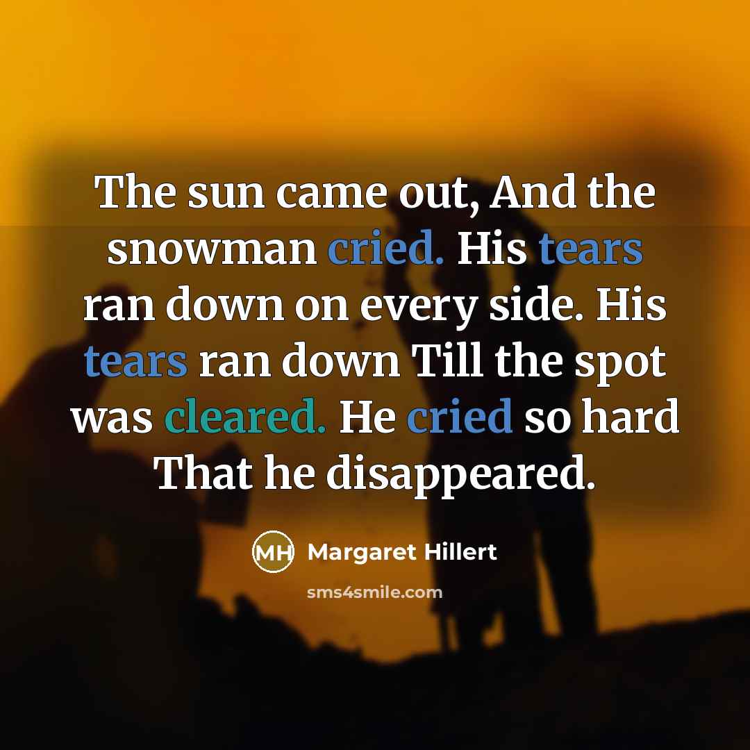 “The sun came out, And the snowman cried. His tears ran down on every side. His tears ran down Till the spot was cleared. He cried so hard That he disappeared.” quote by Margaret Hillert