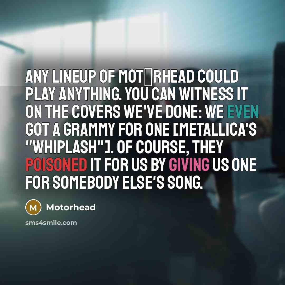 “Any lineup of Mot�rhead could play anything. You can witness it on the covers we've done: We even got a Grammy for one [Metallica's "Whiplash"]. Of course, they poisoned it for us by giving us one for somebody else's song.” quote by Motorhead