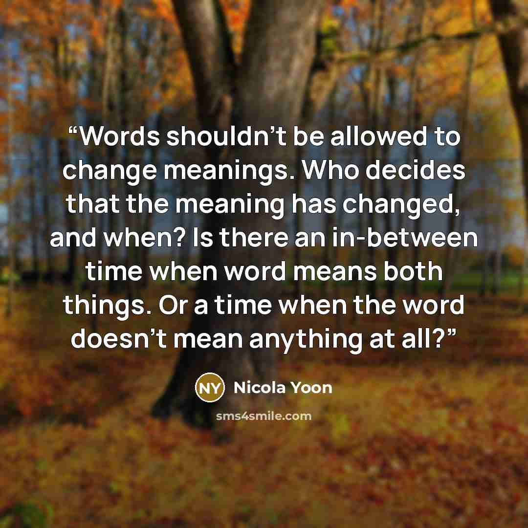 “Words shouldn't be allowed to change meanings. Who decides that the meaning has changed, and when? Is there an in-between time when word means both things. Or a time when the word doesn't mean anything at all?” quote by Nicola Yoon
