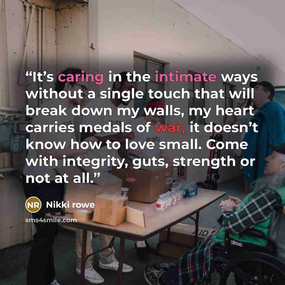 “It’s caring in the intimate ways without a single touch that will break down my walls, my heart carries medals of war, it doesn’t know how to love small. Come with integrity, guts, strength or not at all.” quote by Nikki Rowe