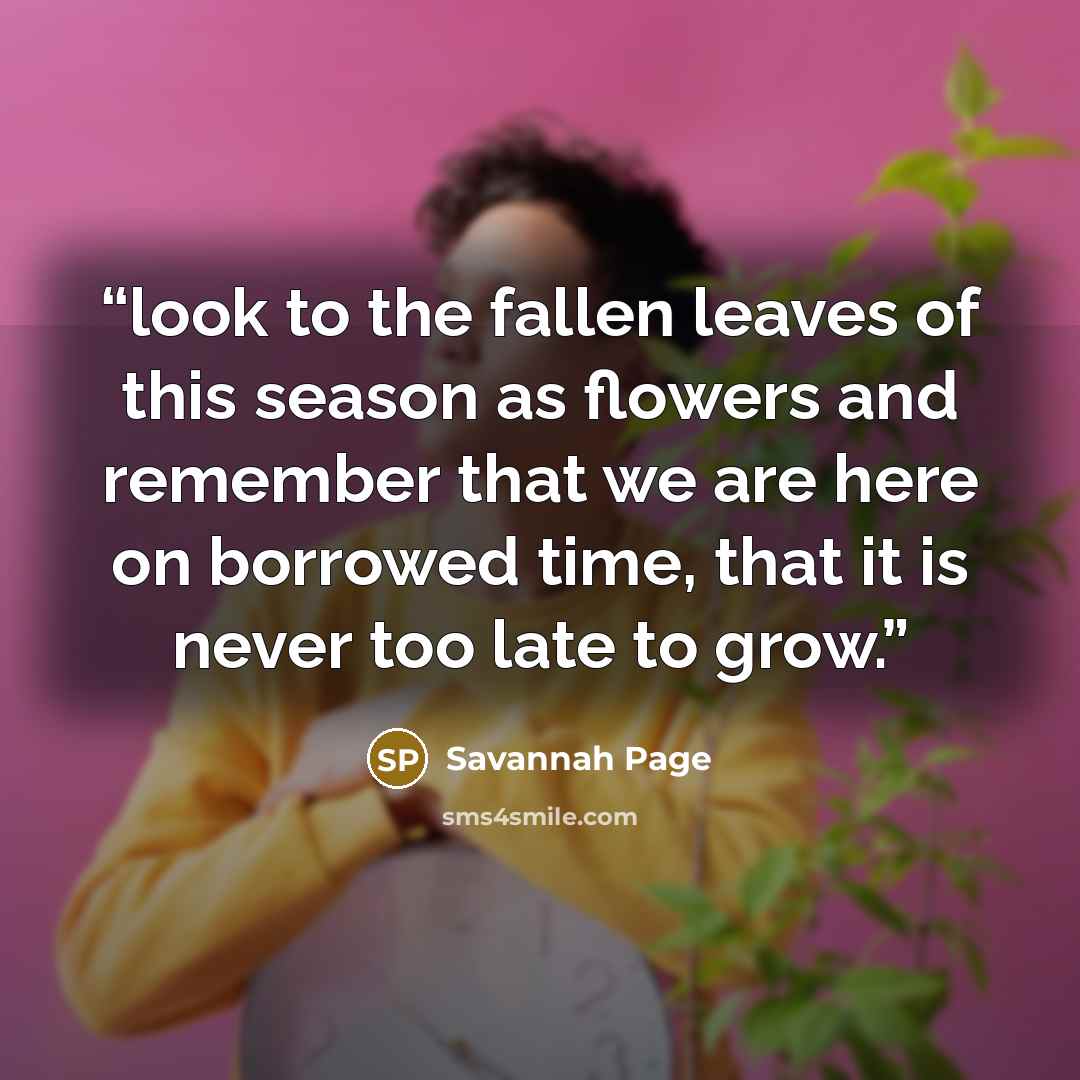 “look to the fallen leaves of this season as flowers and remember that we are here on borrowed time, that it is never too late to grow.” quote by Savannah Page
