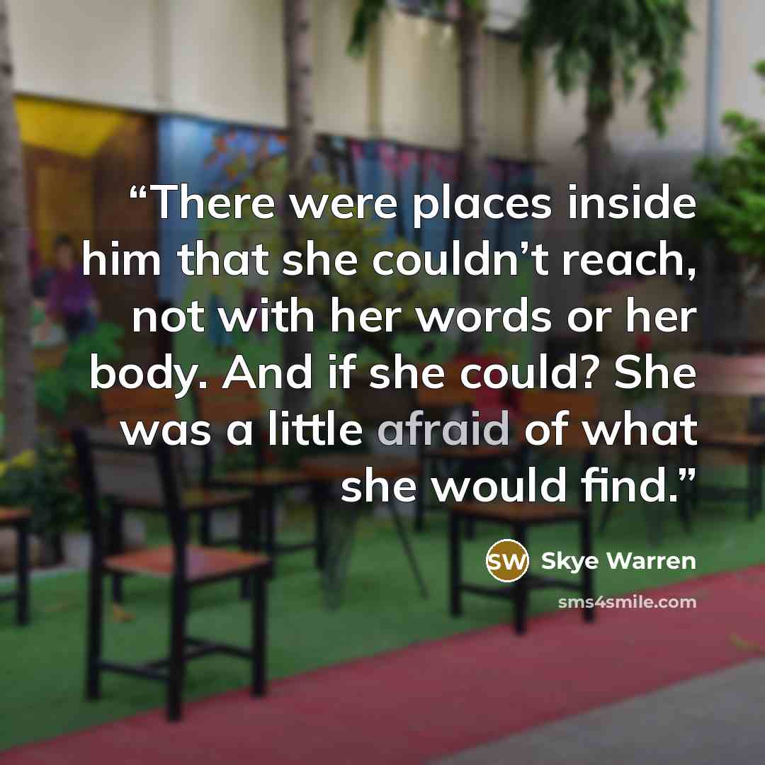 “There were places inside him that she couldn’t reach, not with her words or her body. And if she could? She was a little afraid of what she would find.” quote by Skye Warren