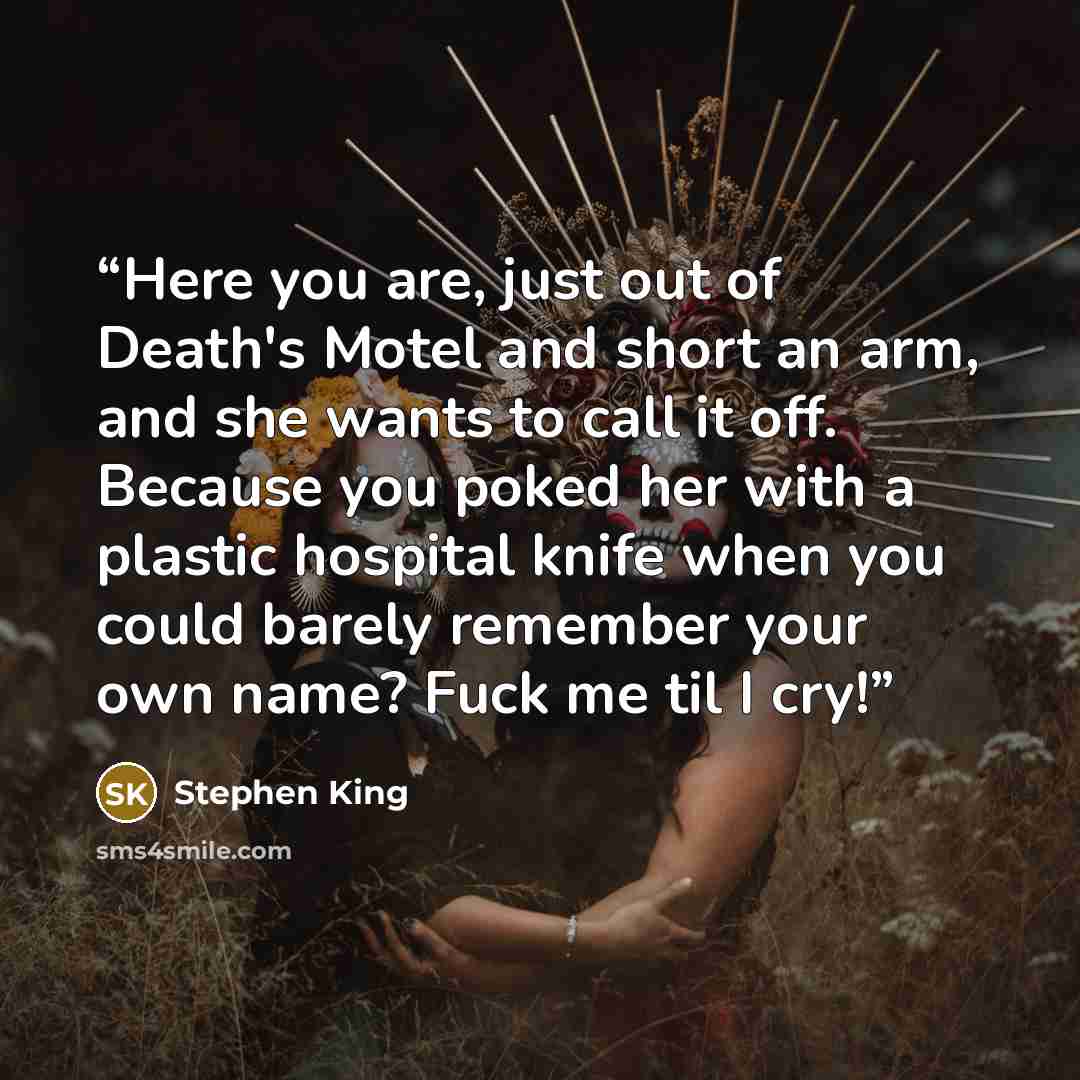 “Here you are, just out of Death's Motel and short an arm, and she wants to call it off. Because you poked her with a plastic hospital knife when you could barely remember your own name? Fuck me til I cry!” quote by Stephen King