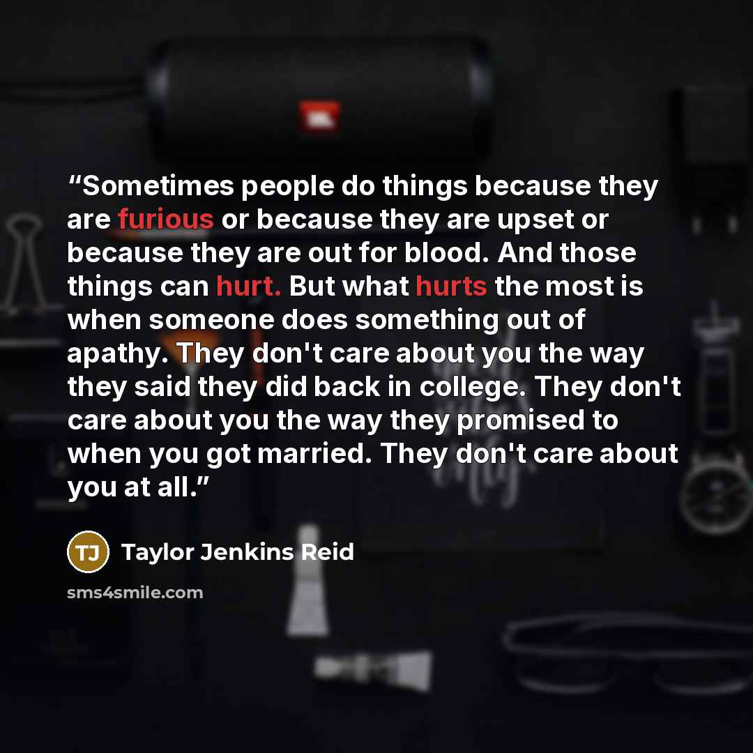 “Sometimes people do things because they are furious or because they are upset or because they are out for blood. And those things can hurt. But what hurts the most is when someone does something out of apathy. They don't care about you the way they said they did back in college. They don't care…” quote by Taylor Jenkins Reid