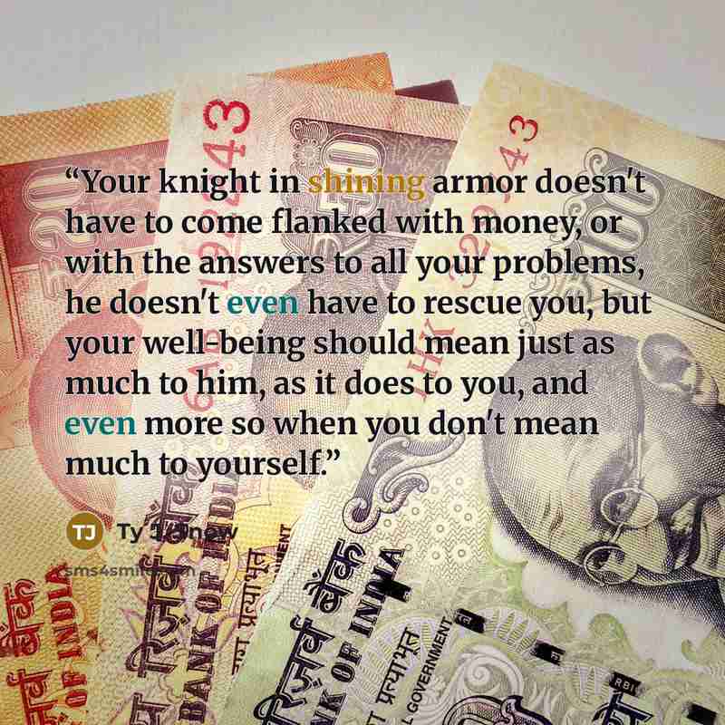 “Your knight in shining armor doesn't have to come flanked with money, or with the answers to all your problems, he doesn't even have to rescue you, but your well-being should mean just as much to him, as it does to you, and even more so when you don't mean much to yourself.” quote by Ty J. Snow