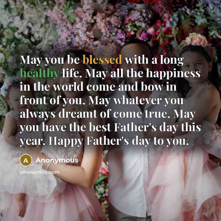 “May you be blessed with a long healthy life. May all the happiness in the world come and bow in front of you. May whatever you always dreamt of come true. May you have the best Father's day this year. Happy Father's day to you.” quote by Anonymous