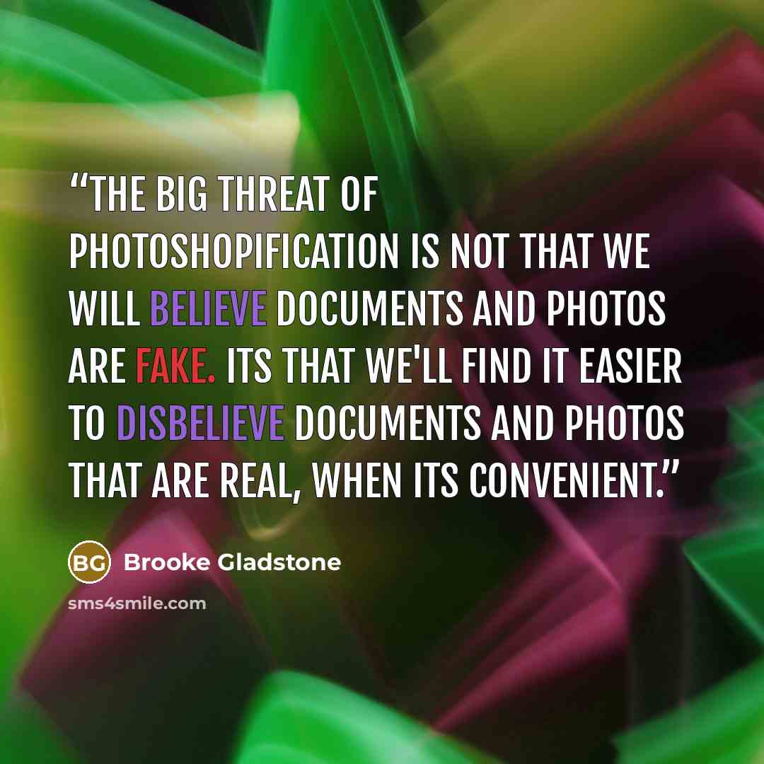 “The big threat of photoshopification is not that we will believe documents and photos are fake. Its that we'll find it easier to disbelieve documents and photos that are real, when its convenient.” quote by Brooke Gladstone