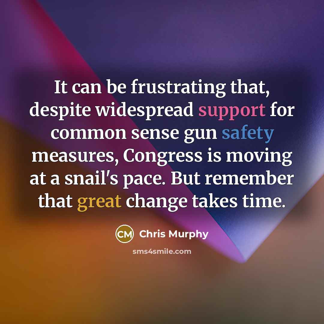 “It can be frustrating that, despite widespread support for common sense gun safety measures, Congress is moving at a snail's pace. But remember that great change takes time.” quote by Chris Murphy
