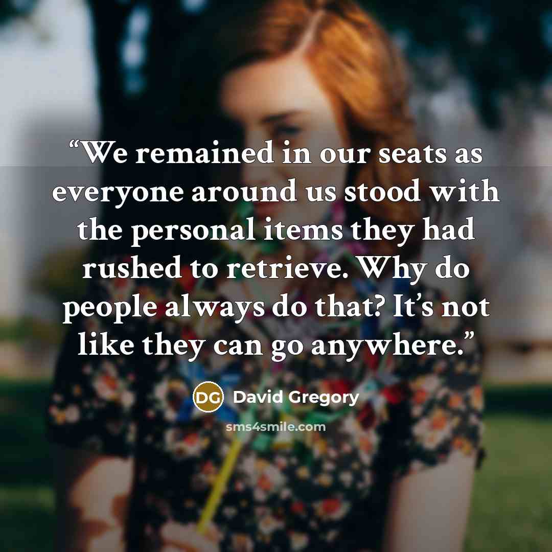 “We remained in our seats as everyone around us stood with the personal items they had rushed to retrieve. Why do people always do that? It’s not like they can go anywhere.” quote by David Gregory