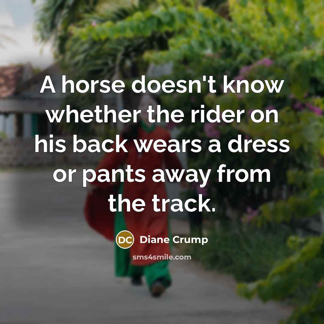 “A horse doesn't know whether the rider on his back wears a dress or pants away from the track.” quote by Diane Crump