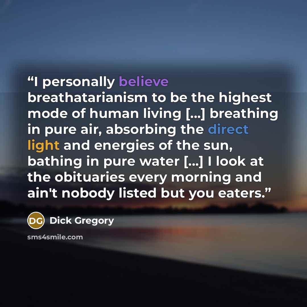 “I personally believe breathatarianism to be the highest mode of human living [...] breathing in pure air, absorbing the direct light and energies of the sun, bathing in pure water [...] I look at the obituaries every morning and ain't nobody listed but you eaters.” quote by Dick Gregory