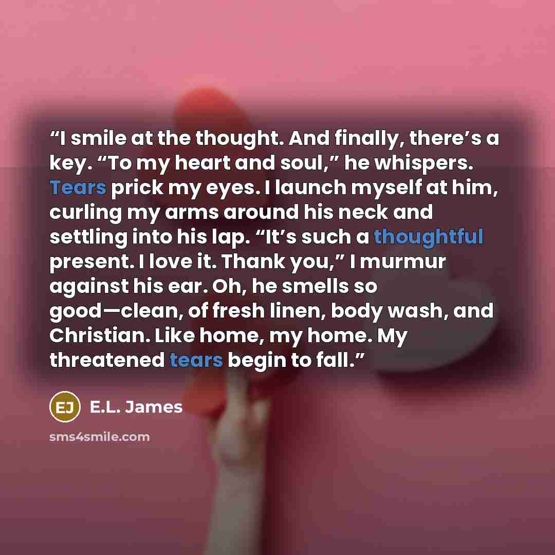 “I smile at the thought. And finally, there’s a key. “To my heart and soul,” he whispers. Tears prick my eyes. I launch myself at him, curling my arms around his neck and settling into his lap. “It’s such a thoughtful present. I love it. Thank you,” I murmur against his ear. Oh, he smells so…” quote by E.L. James