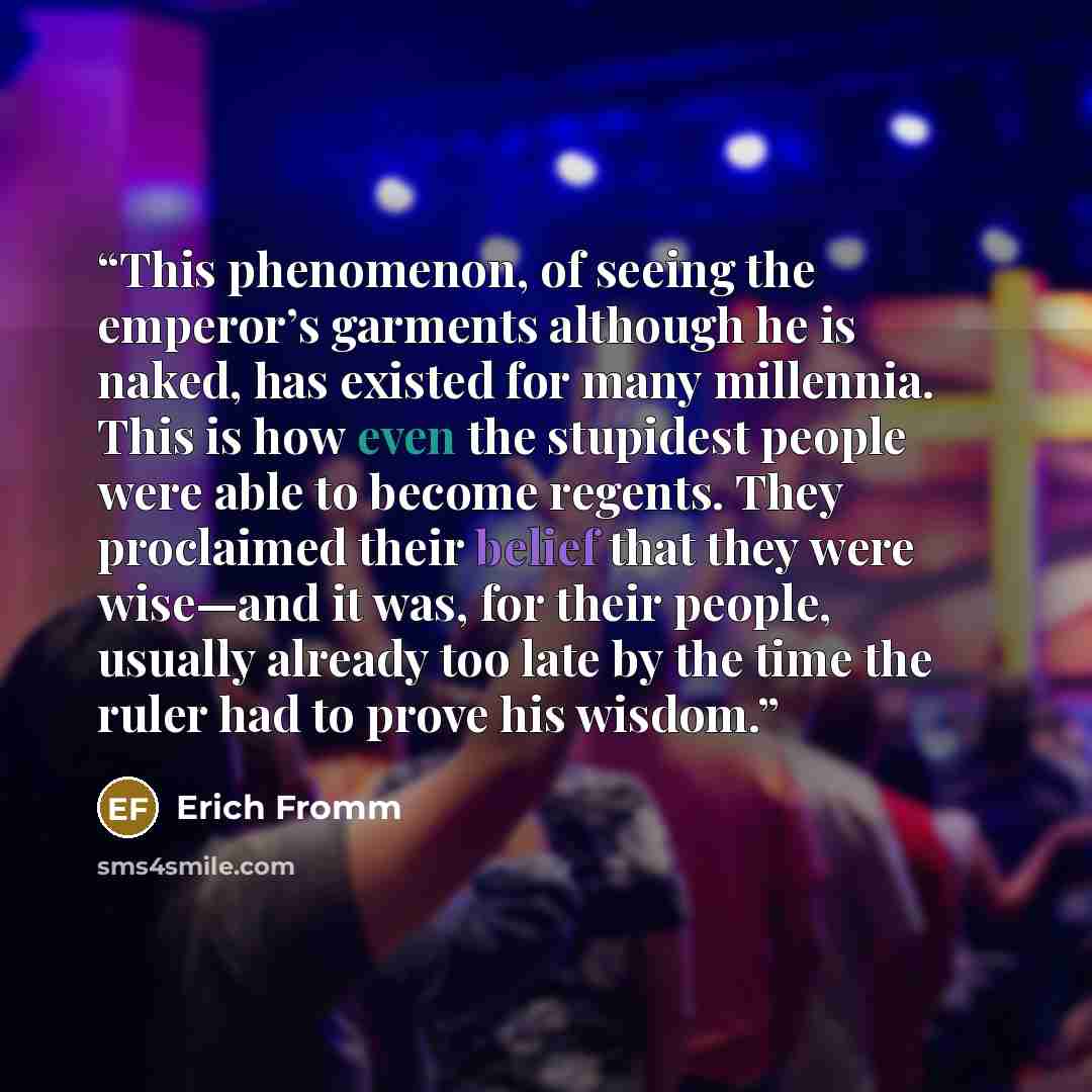 “This phenomenon, of seeing the emperor’s garments although he is naked, has existed for many millennia. This is how even the stupidest people were able to become regents. They proclaimed their belief that they were wise—and it was, for their people, usually already too late by the time the ruler…” quote by Erich Fromm