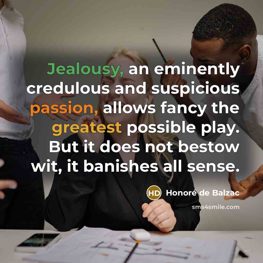 “Jealousy, an eminently credulous and suspicious passion, allows fancy the greatest possible play. But it does not bestow wit, it banishes all sense.” quote by Honore de Balzac