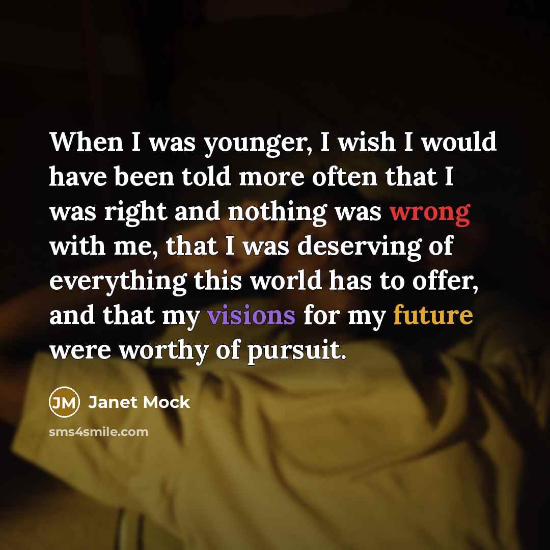 “When I was younger, I wish I would have been told more often that I was right and nothing was wrong with me, that I was deserving of everything this world has to offer, and that my visions for my future were worthy of pursuit.” quote by Janet Mock